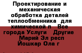 Проектирование и механическая обработка деталей теплообменника  для химической п - Все города Услуги » Другие   . Марий Эл респ.,Йошкар-Ола г.